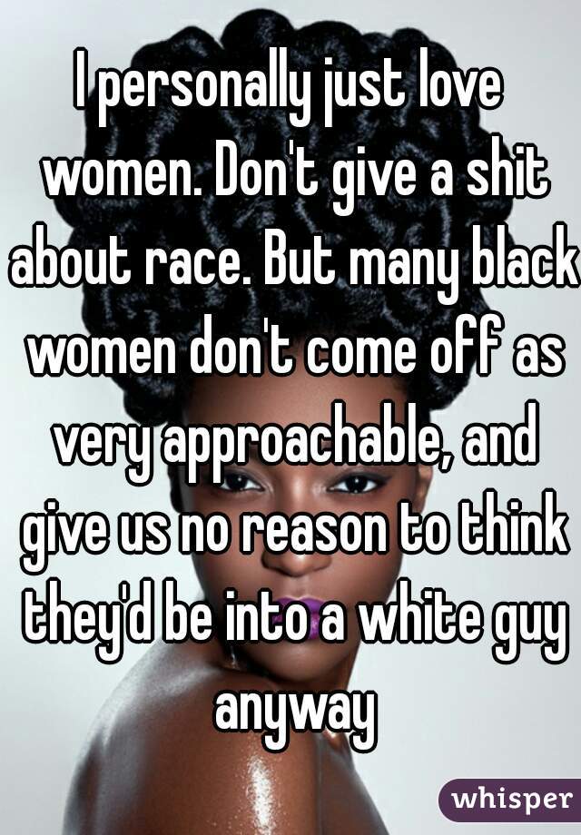 I personally just love women. Don't give a shit about race. But many black women don't come off as very approachable, and give us no reason to think they'd be into a white guy anyway