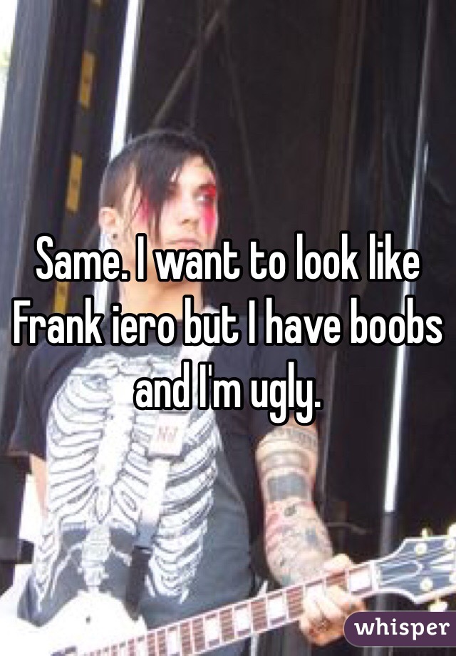Same. I want to look like Frank iero but I have boobs and I'm ugly.