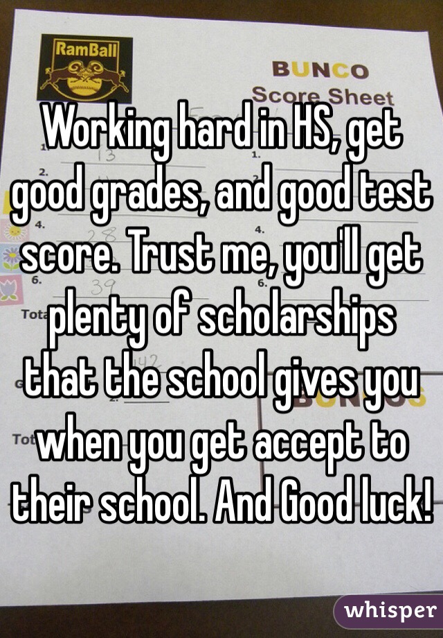 Working hard in HS, get good grades, and good test score. Trust me, you'll get plenty of scholarships that the school gives you when you get accept to their school. And Good luck! 