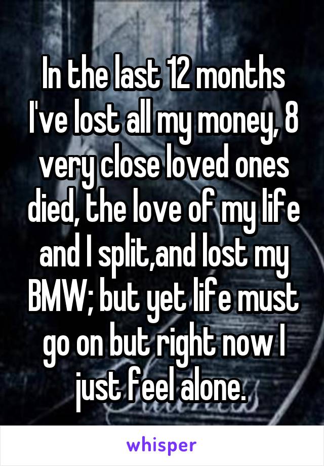 In the last 12 months I've lost all my money, 8 very close loved ones died, the love of my life and I split,and lost my BMW; but yet life must go on but right now I just feel alone. 
