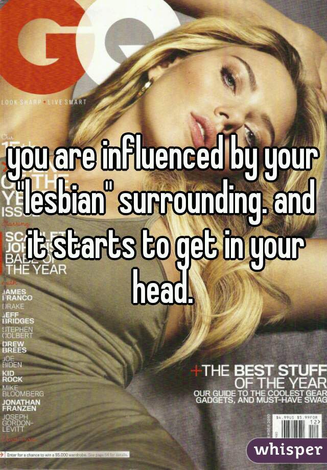 you are influenced by your "lesbian" surrounding. and it starts to get in your head. 