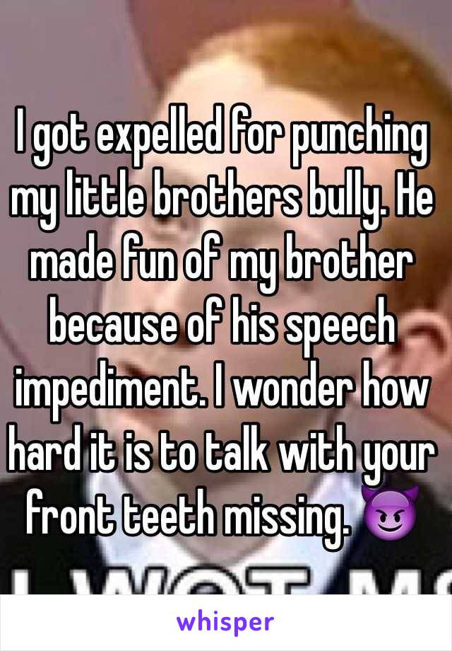 I got expelled for punching my little brothers bully. He made fun of my brother because of his speech impediment. I wonder how hard it is to talk with your front teeth missing. 