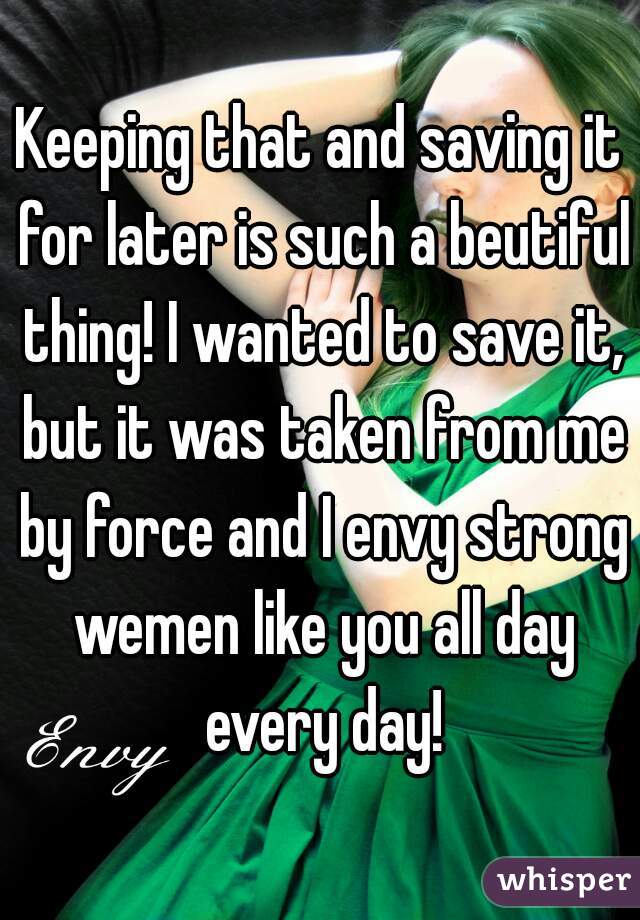 Keeping that and saving it for later is such a beutiful thing! I wanted to save it, but it was taken from me by force and I envy strong wemen like you all day every day!