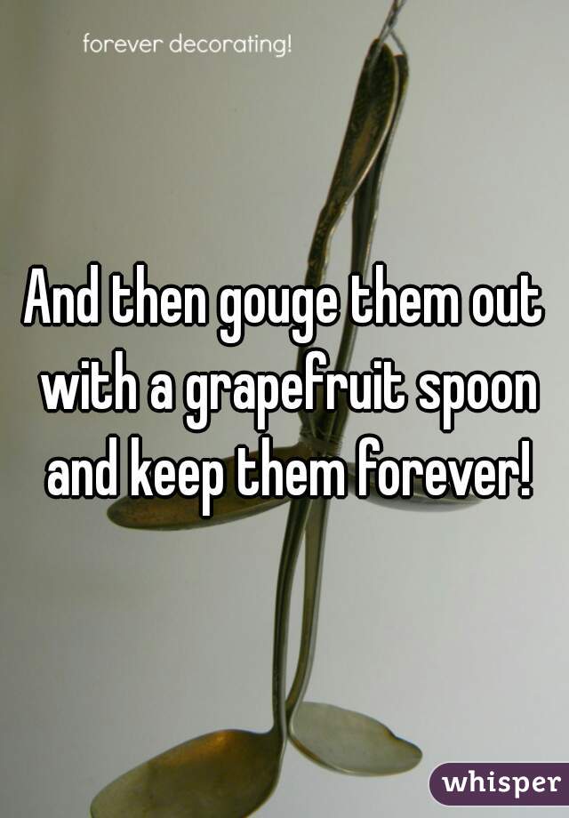 And then gouge them out with a grapefruit spoon and keep them forever!