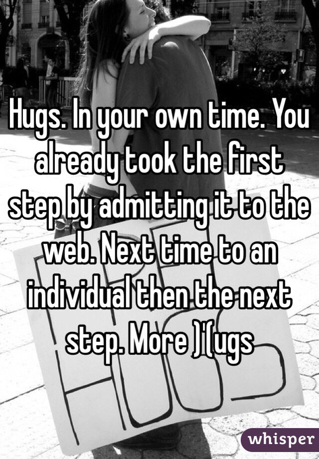 Hugs. In your own time. You already took the first step by admitting it to the web. Next time to an individual then the next step. More )'(ugs