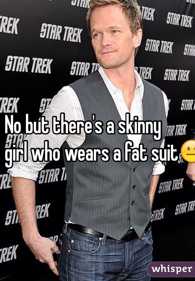 No but there's a skinny
girl who wears a fat suit😐