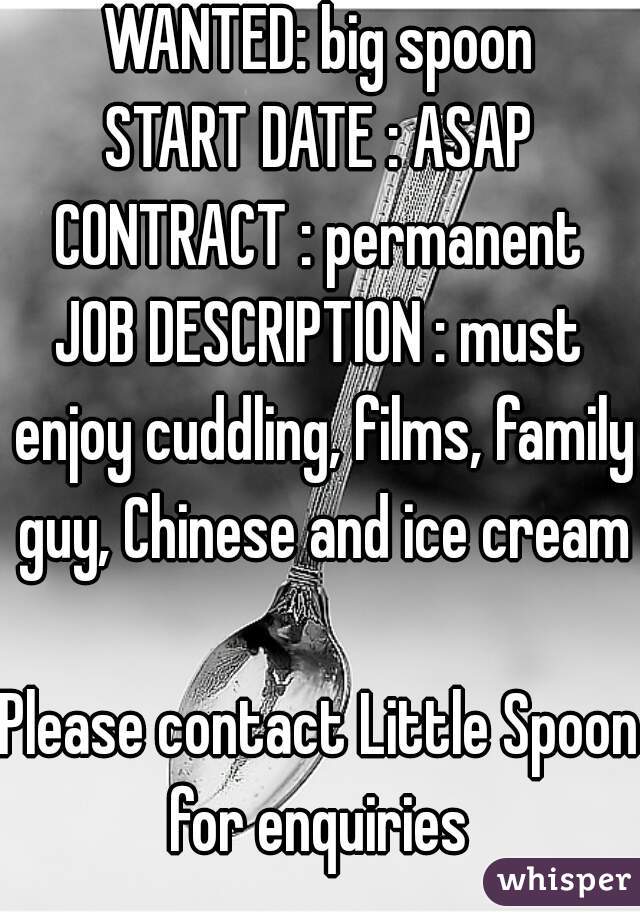 WANTED: big spoon
START DATE : ASAP
CONTRACT : permanent
JOB DESCRIPTION : must enjoy cuddling, films, family guy, Chinese and ice cream

Please contact Little Spoon for enquiries 