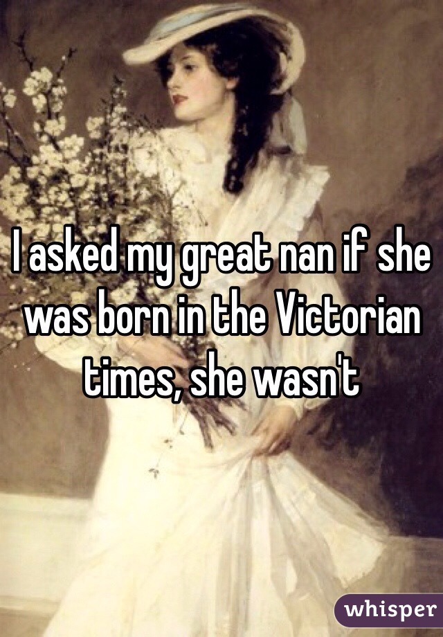 I asked my great nan if she was born in the Victorian times, she wasn't 