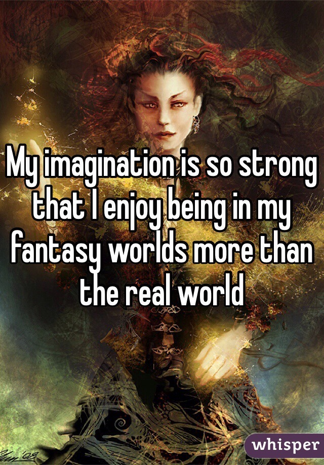 My imagination is so strong that I enjoy being in my fantasy worlds more than the real world 