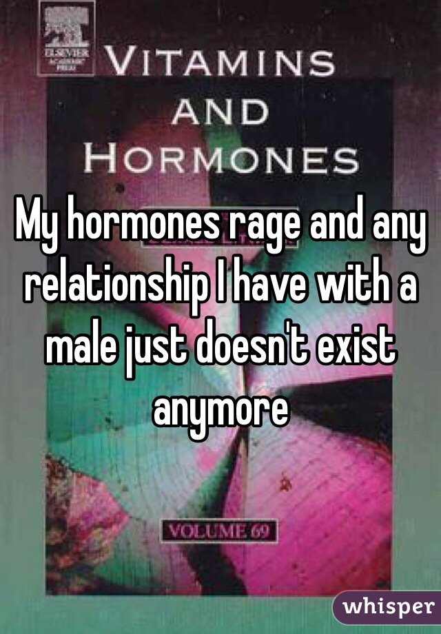 My hormones rage and any relationship I have with a male just doesn't exist anymore 