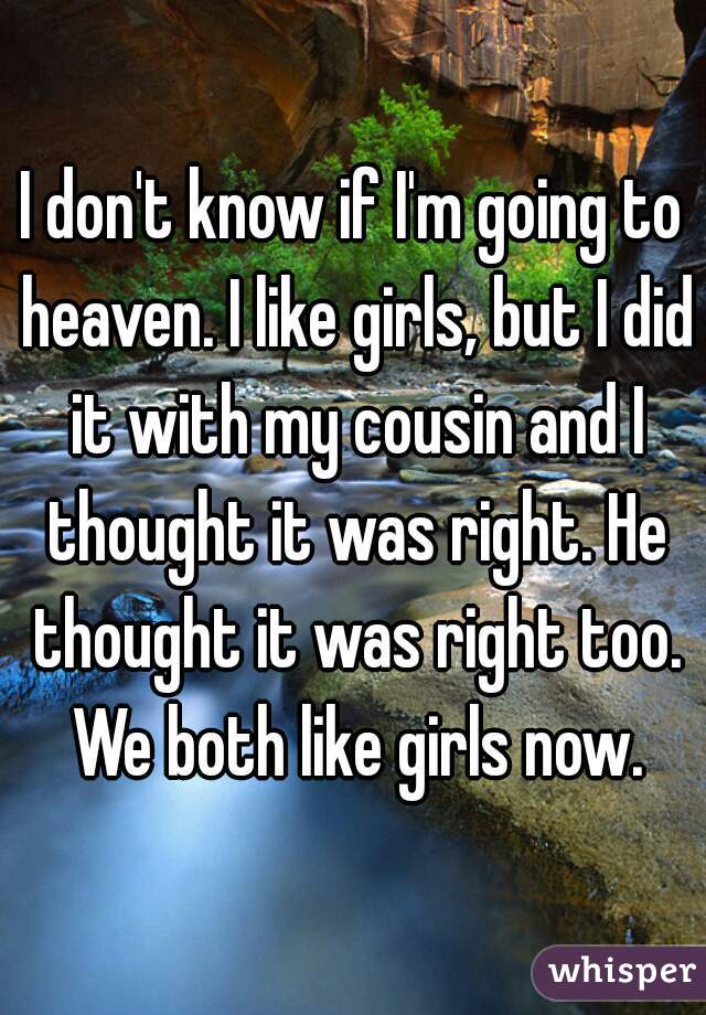 I don't know if I'm going to heaven. I like girls, but I did it with my cousin and I thought it was right. He thought it was right too. We both like girls now.