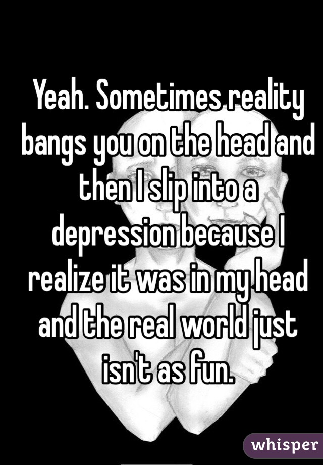 Yeah. Sometimes reality bangs you on the head and then I slip into a depression because I realize it was in my head and the real world just isn't as fun. 