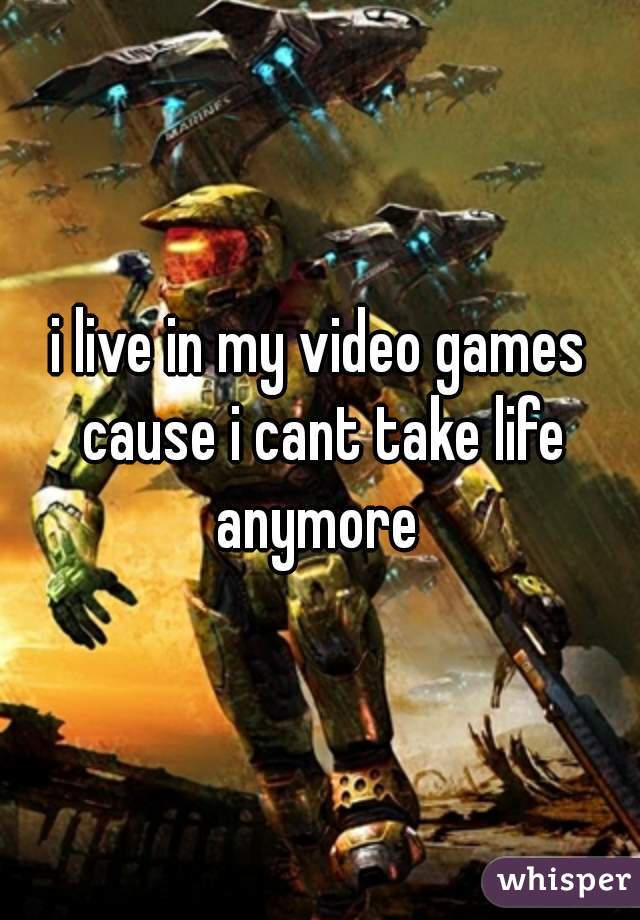 i live in my video games cause i cant take life anymore 