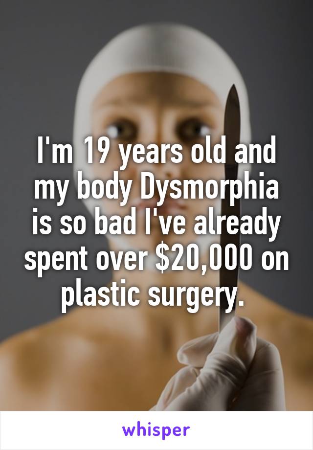 I'm 19 years old and my body Dysmorphia is so bad I've already spent over $20,000 on plastic surgery. 