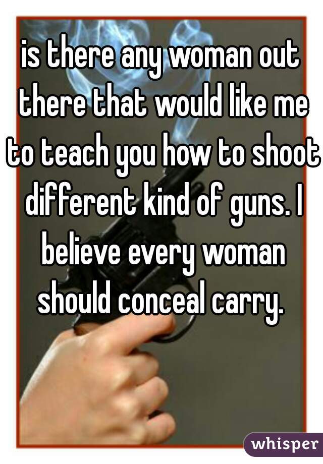 is there any woman out there that would like me to teach you how to shoot different kind of guns. I believe every woman should conceal carry. 