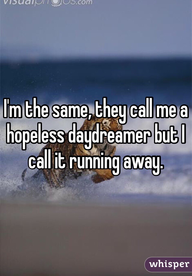 I'm the same, they call me a hopeless daydreamer but I call it running away.