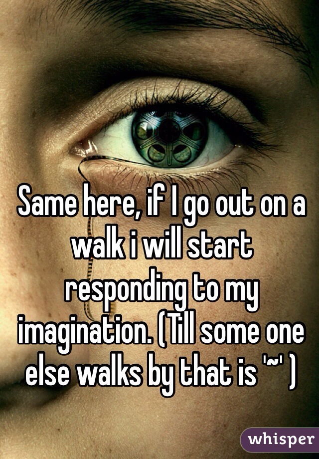 Same here, if I go out on a walk i will start responding to my imagination. (Till some one else walks by that is '~' ) 