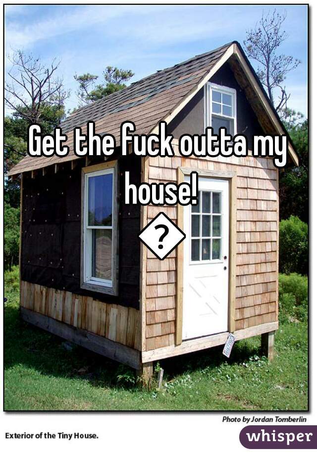 Get the fuck outta my house! 😂