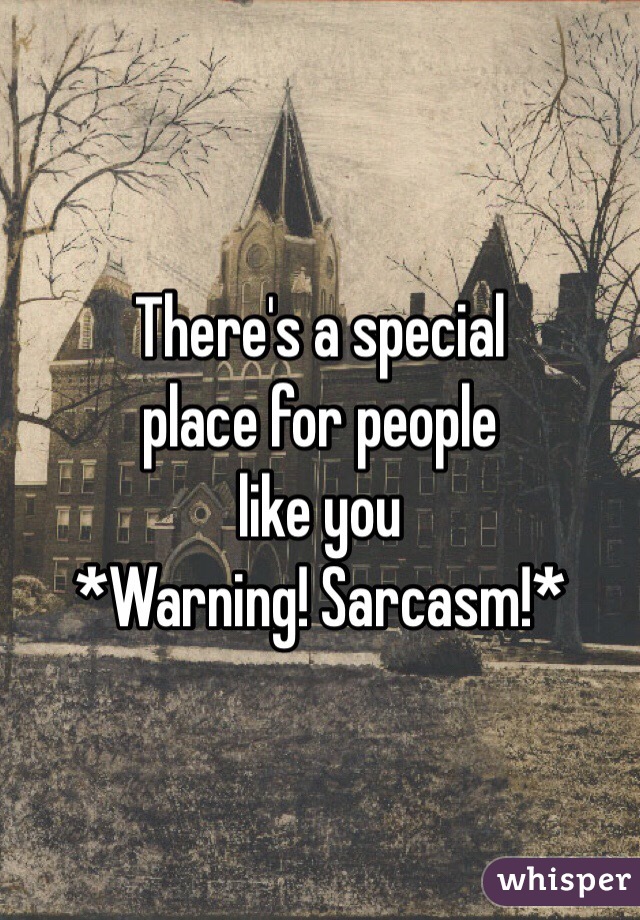 There's a special 
place for people 
like you
*Warning! Sarcasm!*