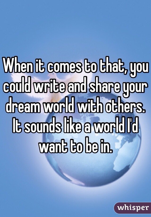 When it comes to that, you could write and share your dream world with others. It sounds like a world I'd want to be in.