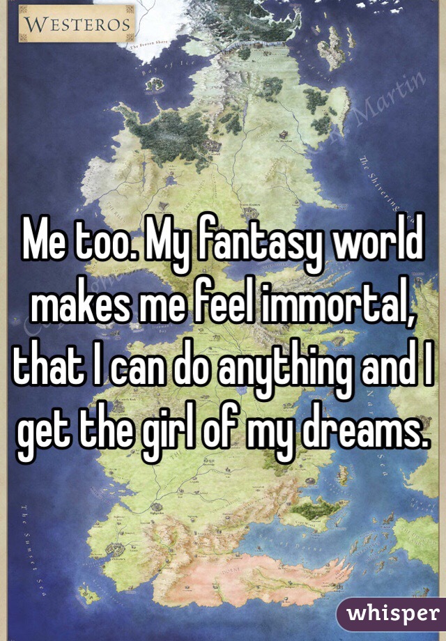 Me too. My fantasy world makes me feel immortal, that I can do anything and I get the girl of my dreams. 