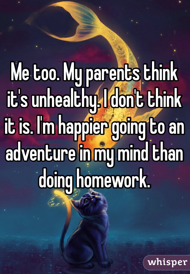 Me too. My parents think it's unhealthy. I don't think it is. I'm happier going to an adventure in my mind than doing homework.