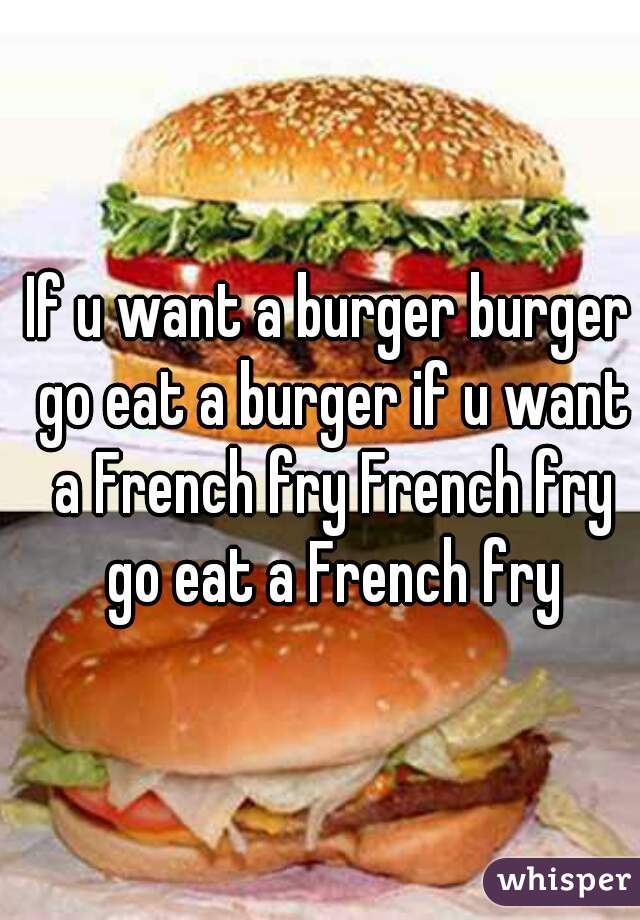 If u want a burger burger go eat a burger if u want a French fry French fry go eat a French fry