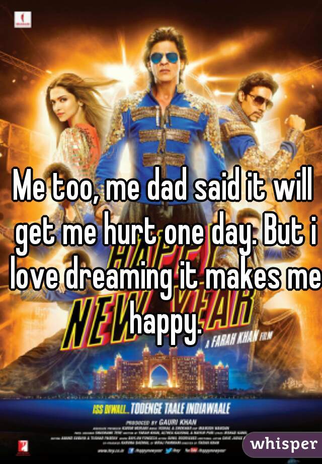 Me too, me dad said it will get me hurt one day. But i love dreaming it makes me happy.