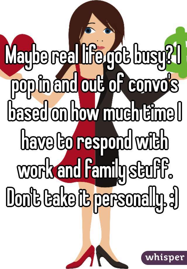 Maybe real life got busy? I pop in and out of convo's based on how much time I have to respond with work and family stuff. Don't take it personally. :) 