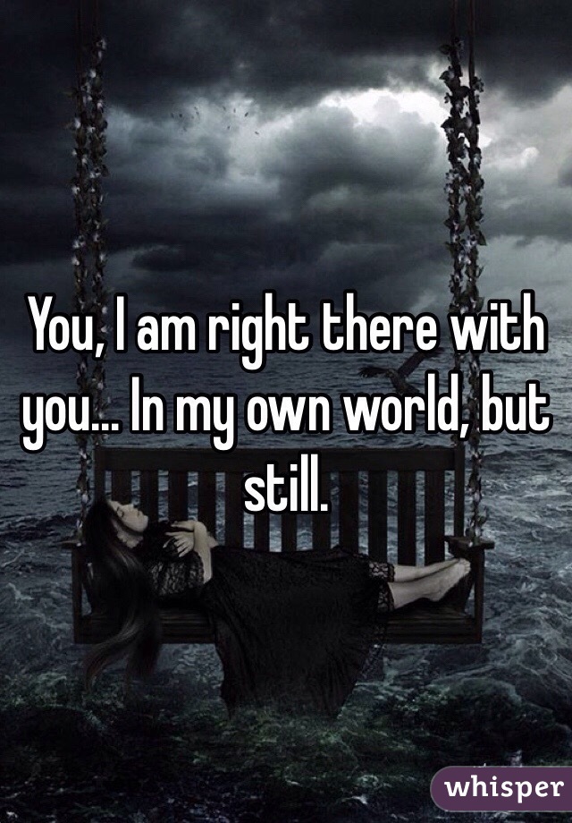 You, I am right there with you... In my own world, but still. 