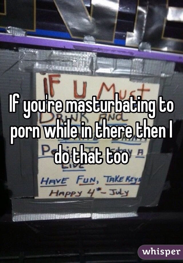 If you're masturbating to porn while in there then I do that too 