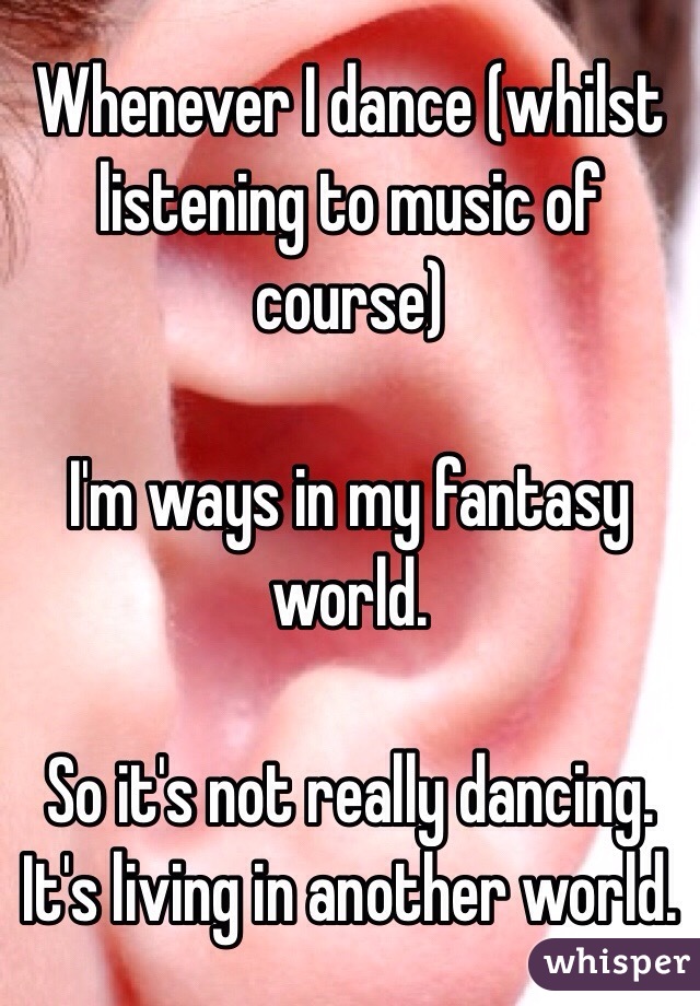 Whenever I dance (whilst listening to music of course)

I'm ways in my fantasy world. 

So it's not really dancing. It's living in another world.