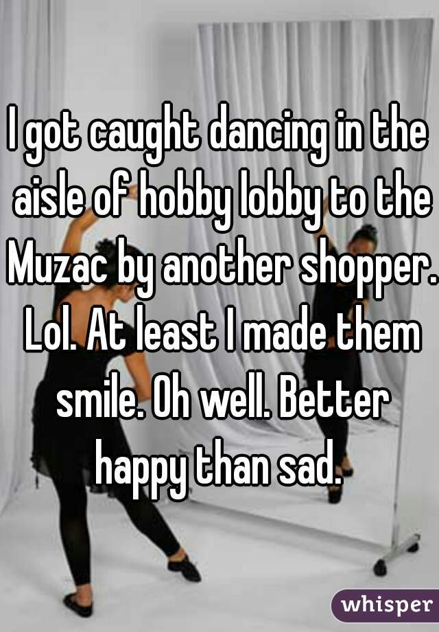 I got caught dancing in the aisle of hobby lobby to the Muzac by another shopper. Lol. At least I made them smile. Oh well. Better happy than sad. 