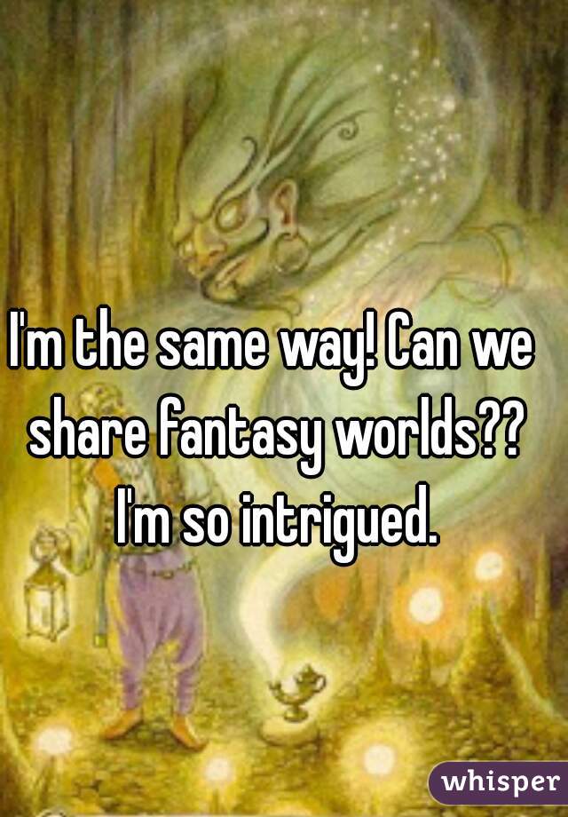 I'm the same way! Can we share fantasy worlds?? I'm so intrigued.