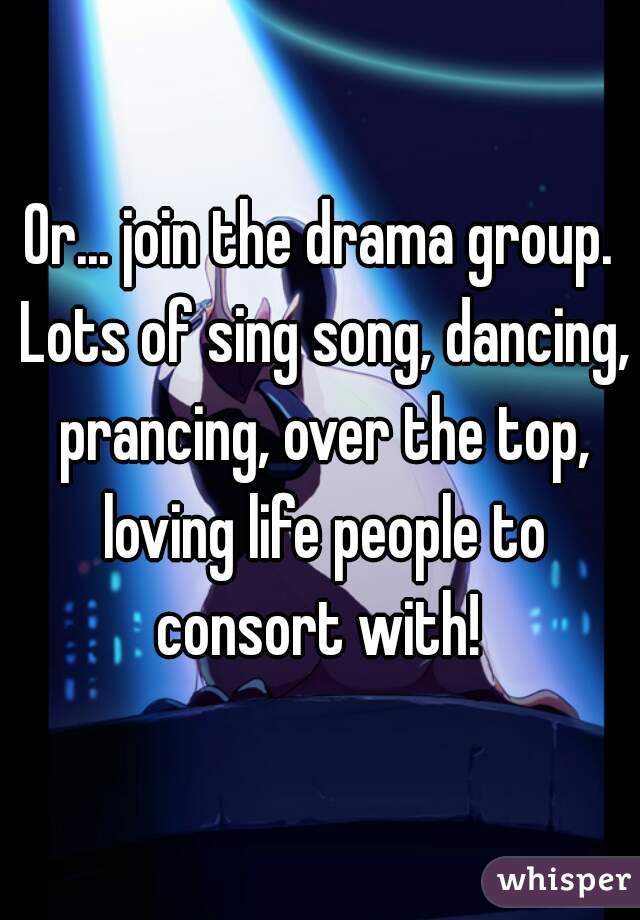Or... join the drama group. Lots of sing song, dancing, prancing, over the top, loving life people to consort with! 