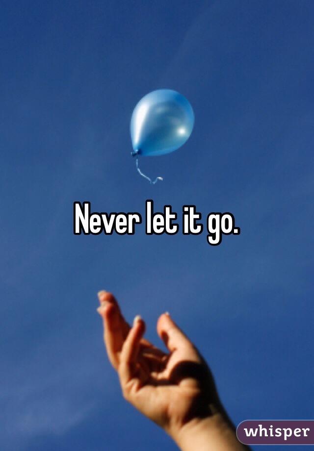 Never let it go. 