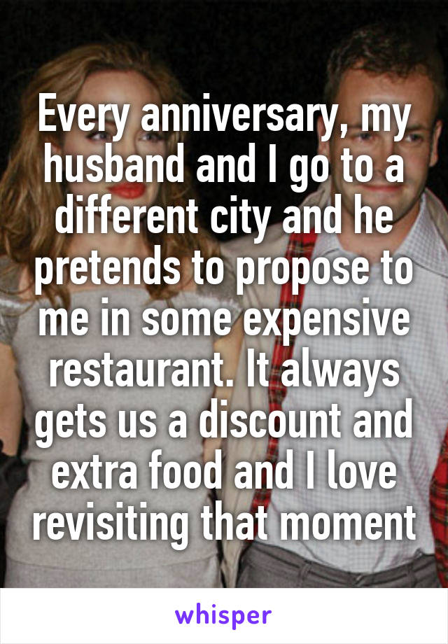 Every anniversary, my husband and I go to a different city and he pretends to propose to me in some expensive restaurant. It always gets us a discount and extra food and I love revisiting that moment
