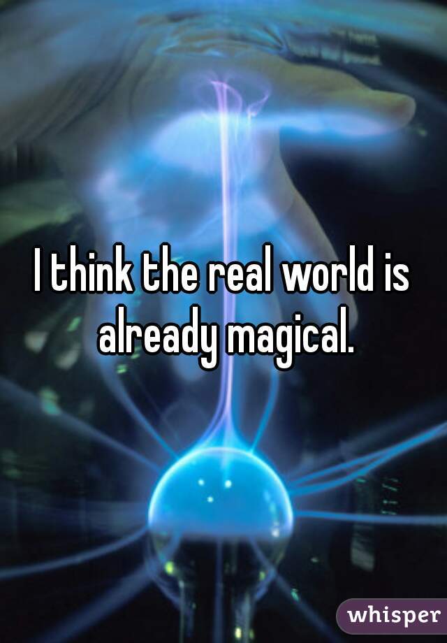 I think the real world is already magical.