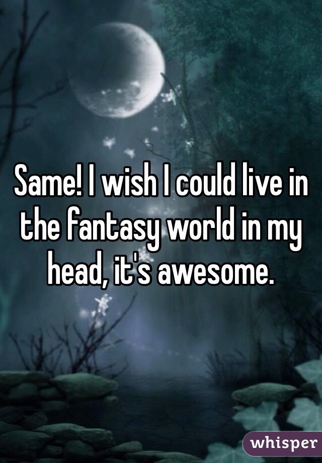 Same! I wish I could live in the fantasy world in my head, it's awesome.