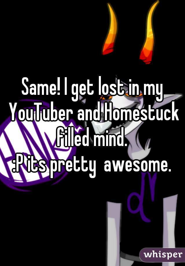 Same! I get lost in my YouTuber and Homestuck filled mind. 
:P its pretty  awesome.