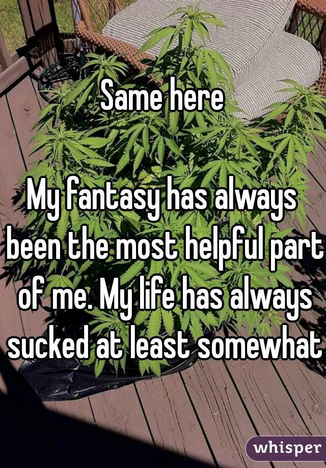 Same here

My fantasy has always been the most helpful part of me. My life has always sucked at least somewhat