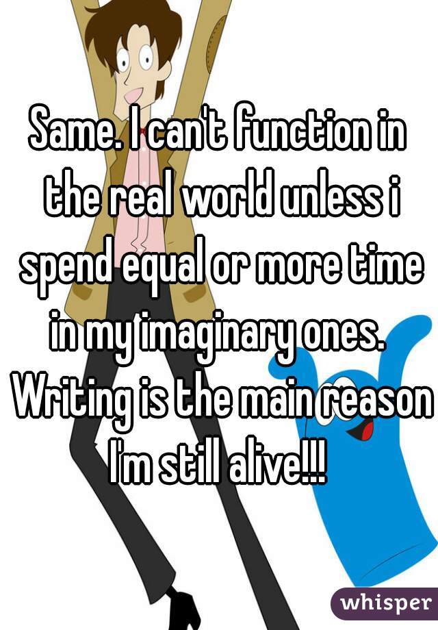 Same. I can't function in the real world unless i spend equal or more time in my imaginary ones.  Writing is the main reason I'm still alive!!! 