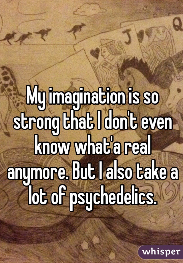 My imagination is so strong that I don't even know what'a real anymore. But I also take a lot of psychedelics.