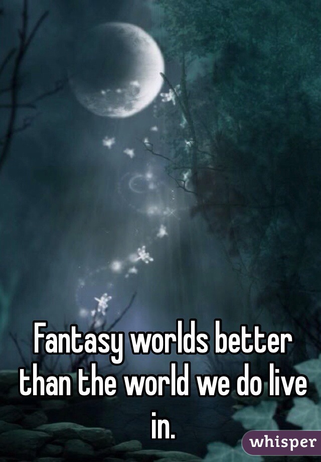 Fantasy worlds better than the world we do live in.