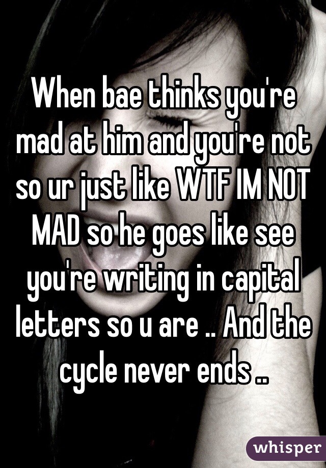 When bae thinks you're mad at him and you're not so ur just like WTF IM NOT MAD so he goes like see you're writing in capital letters so u are .. And the cycle never ends .. 