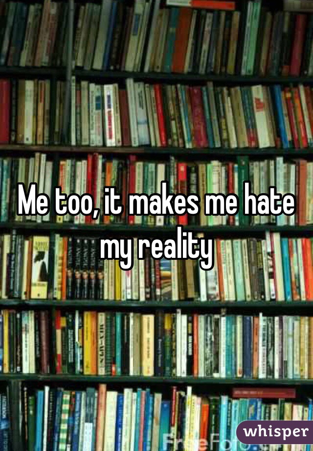 Me too, it makes me hate my reality