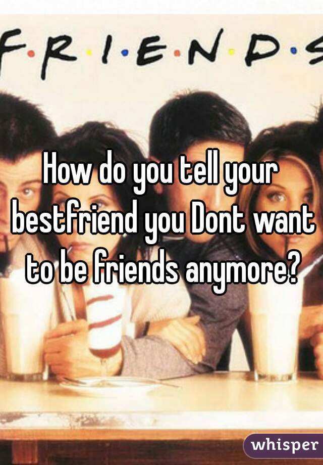 How do you tell your bestfriend you Dont want to be friends anymore?