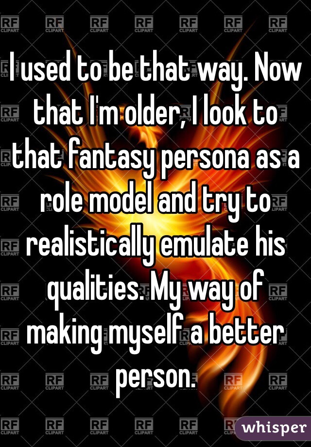 I used to be that way. Now that I'm older, I look to that fantasy persona as a role model and try to realistically emulate his qualities. My way of making myself a better person. 