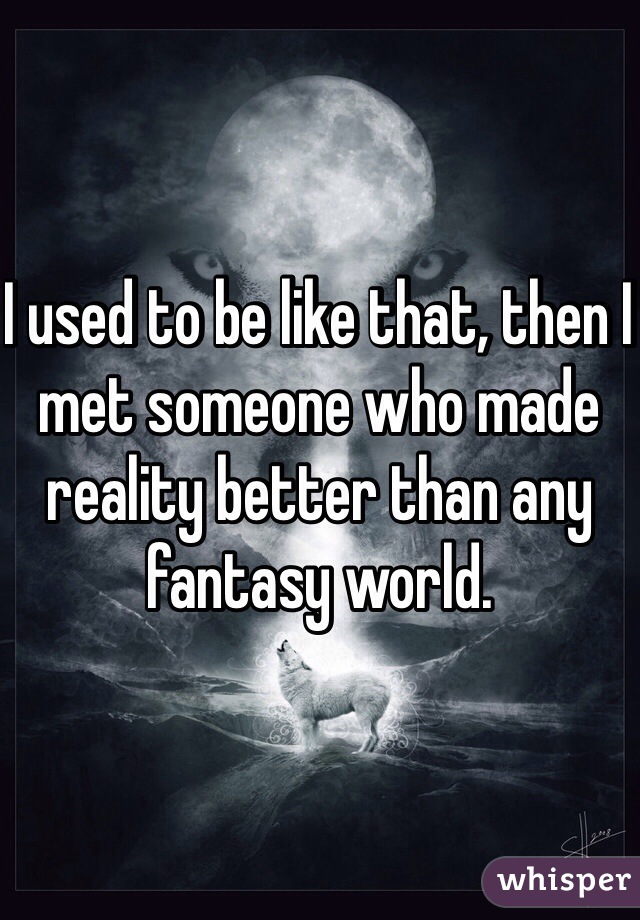 I used to be like that, then I met someone who made reality better than any fantasy world. 