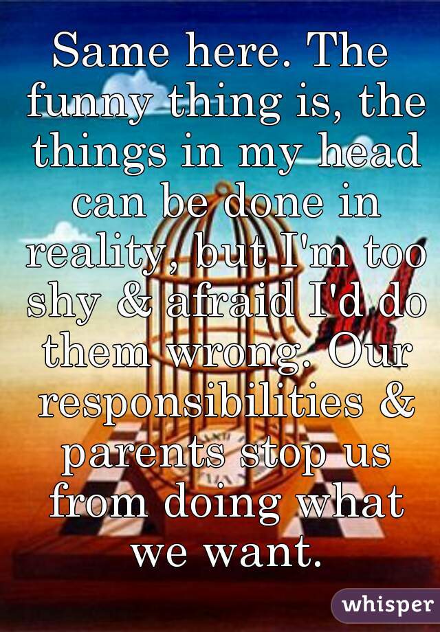 Same here. The funny thing is, the things in my head can be done in reality, but I'm too shy & afraid I'd do them wrong. Our responsibilities & parents stop us from doing what we want.